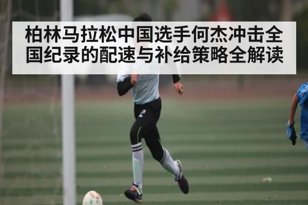 柏林马拉松中国选手何杰冲击全国纪录的配速与补给策略全解读